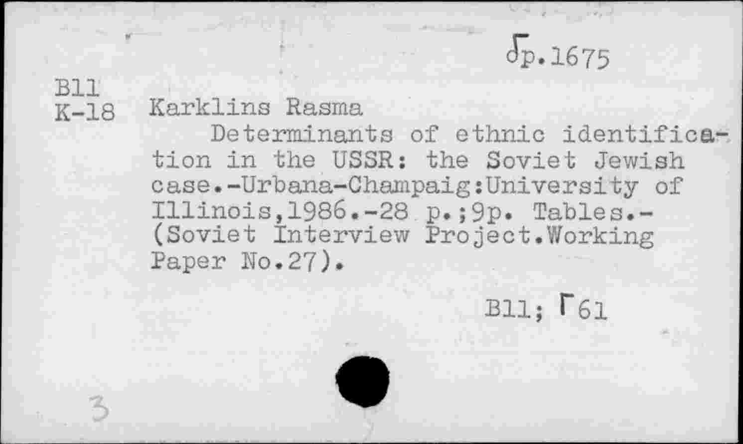 ﻿Bll K-18
(Jp.1675
Karklins Rasma
Determinants of ethnic identification in the USSR: the Soviet Jewish case.-Urbana-Champaig:University of Illinois,1986.-28 p.;9p* Tables.-(Soviet Interview Project.Working Paper No.27).
Bll; f6l